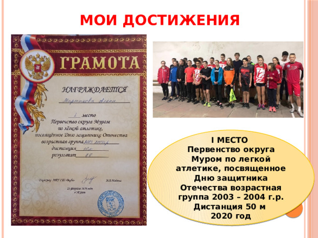 МОИ ДОСТИЖЕНИЯ I МЕСТО Первенство округа Муром по легкой атлетике, посвященное Дню защитника Отечества возрастная группа 2003 – 2004 г.р. Дистанция 50 м 2020 год 