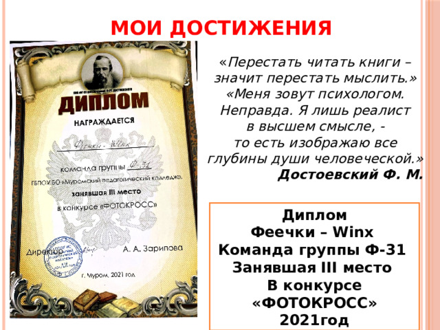 МОИ ДОСТИЖЕНИЯ « Перестать читать книги – значит перестать мыслить.» «Меня зовут психологом. Неправда. Я лишь реалист в высшем смысле, - то есть изображаю все глубины души человеческой.» Достоевский Ф. М. Диплом Феечки – Winx Команда группы Ф-31 Занявшая III место В конкурсе «ФОТОКРОСС» 2021год 
