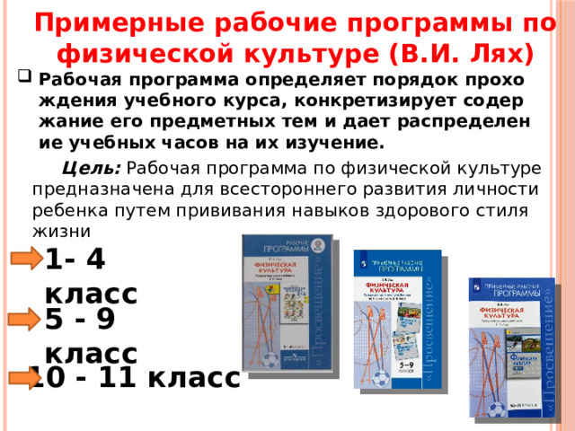 Примерные рабочие программы по физической культуре (В.И. Лях) Рабочая программа определяет порядок прохождения учебного курса, конкретизирует содержание его предметных тем и дает распределение учебных часов на их изучение.  Цель: Рабочая программа по физической культуре предназначена для всестороннего развития личности ребенка путем прививания навыков здорового стиля жизни 1- 4 класс 5 - 9 класс 10 - 11 класс 