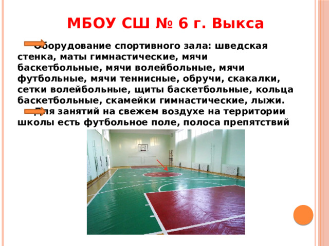 МБОУ СШ № 6 г. Выкса  Оборудование спортивного зала: шведская стенка, маты гимнастические, мячи баскетбольные, мячи волейбольные, мячи футбольные, мячи теннисные, обручи, скакалки, сетки волейбольные, щиты баскетбольные, кольца баскетбольные, скамейки гимнастические, лыжи.  Для занятий на свежем воздухе на территории школы есть футбольное поле, полоса препятствий 