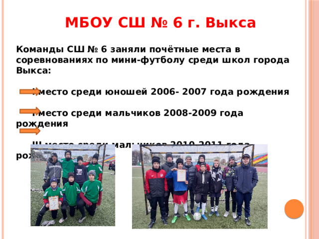 МБОУ СШ № 6 г. Выкса Команды СШ № 6 заняли почётные места в соревнованиях по мини-футболу среди школ города Выкса:   I место среди юношей 2006- 2007 года рождения   I место среди мальчиков 2008-2009 года рождения   III место среди мальчиков 2010-2011 года рождения 