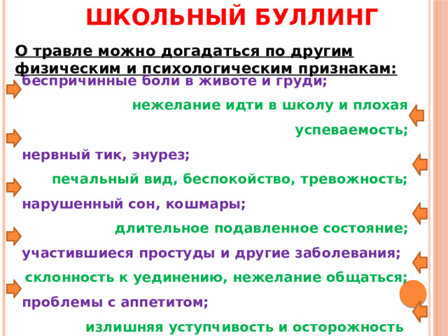 Школьный буллинг О травле можно догадаться по другим физическим и психологическим признакам: беспричинные боли в животе и груди; нежелание идти в школу и плохая успеваемость; нервный тик, энурез; печальный вид, беспокойство, тревожность; нарушенный сон, кошмары; длительное подавленное состояние; участившиеся простуды и другие заболевания; склонность к уединению, нежелание общаться; проблемы с аппетитом; излишняя уступчивость и осторожность 