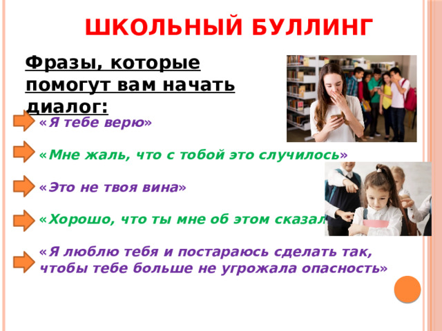 Школьный буллинг Фразы, которые помогут вам начать диалог: « Я тебе верю »  « Мне жаль, что с тобой это случилось »  « Это не твоя вина »  « Хорошо, что ты мне об этом сказал »  « Я люблю тебя и постараюсь сделать так, чтобы тебе больше не угрожала опасность » 