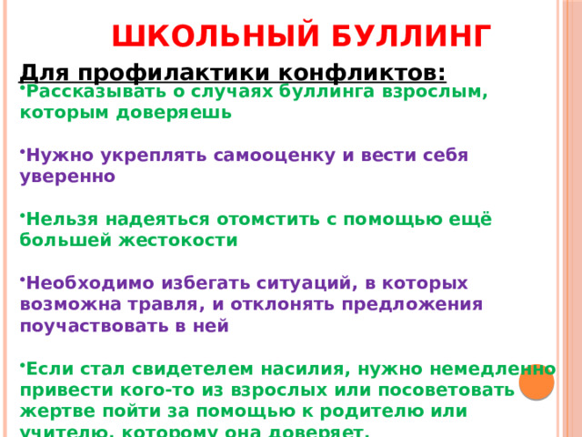 Школьный буллинг Для профилактики конфликтов: Рассказывать о случаях буллинга взрослым, которым доверяешь   Нужно укреплять самооценку и вести себя уверенно  Нельзя надеяться отомстить с помощью ещё большей жестокости  Необходимо избегать ситуаций, в которых возможна травля, и отклонять предложения поучаствовать в ней  Если стал свидетелем насилия, нужно немедленно привести кого-то из взрослых или посоветовать жертве пойти за помощью к родителю или учителю, которому она доверяет.   