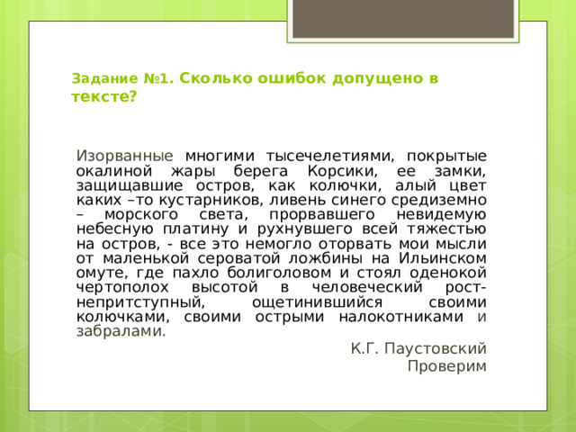 Задание №1.  Сколько ошибок допущено в тексте? Изорванные многими тысечелетиями, покрытые окалиной жары берега Корсики, ее замки, защищавшие остров, как колючки, алый цвет каких –то кустарников, ливень синего средиземно – морского света, прорвавшего невидемую небесную платину и рухнувшего всей тяжестью на остров, - все это немогло оторвать мои мысли от маленькой сероватой ложбины на Ильинском омуте, где пахло болиголовом и стоял оденокой чертополох высотой в человеческий рост- непритступный, ощетинившийся своими колючками, своими острыми налокотниками и забралами. К.Г. Паустовский Проверим 