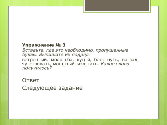 Упражнение № 3 Вставьте, где это необходимо, пропущенные буквы. Выпишите их подряд: ветрен_ый, моло_ьба, куц_й, блес_нуть, во_зал, чу_ствовать, мощ_ный, изл_гать. Какое слово получилось? Ответ Следующее задание 