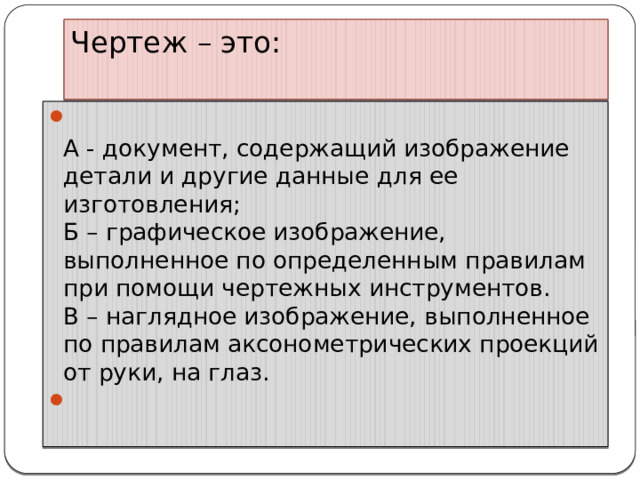Чертеж – это:    А - документ, содержащий изображение детали и другие данные для ее изготовления;  Б – графическое изображение, выполненное по определенным правилам при помощи чертежных инструментов.  В – наглядное изображение, выполненное по правилам аксонометрических проекций от руки, на глаз.   
