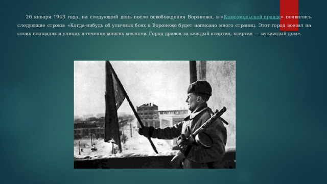  26 января 1943 года, на следующий день после освобождения Воронежа, в « Комсомольской правде » появились следующие строки: «Когда-нибудь об уличных боях в Воронеже будет написано много страниц. Этот город воевал на своих площадях и улицах в течение многих месяцев. Город дрался за каждый квартал, квартал — за каждый дом». 