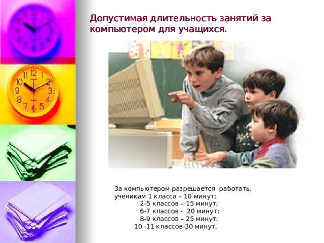 Допустимая длительность занятий за компьютером для учащихся. За компьютером разрешается работать: ученикам 1 класса – 10 минут;  2-5 классов – 15 минут;  6-7 классов - 20 минут;  8-9 классов – 25 минут;  10 -11 классов-30 минут. 
