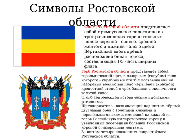 Символы Ростовской области Флаг Ростовской области представляет собой прямоугольное полотнище из трёх равновеликих горизонтальных полос: верхней - синего, средней - желтого и нижней - алого цвета. Вертикально вдоль древка расположена белая полоса, составляющая 1/5 часть ширины флага. Герб Ростовской области представляет собой геральдический щит, в лазоревом (голубом) поле которого - серебряный столб с поставленной на лазоревый волнистый пояс червлёной (красной) крепостной стеной о трёх башнях; в оконечности - золотой колос. Столб сопровождён историческими донскими регалиями. Щитодержатель - возникающий над щитом чёрный двуглавый орел с золотыми клювами и червлёными языками, имеющий на каждой из голов Российскую императорскую корону и увенчанный посередине большой Российской короной с лазоревыми лентами. За щитом четыре сложенных накрест Флага Ростовской области. Знаменные древки перевиты лентой ордена Ленина . 