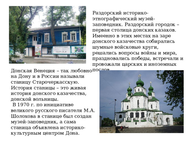 Раздорский историко-этнографический музей-заповедник. Раздорский городок – первая столица донских казаков. Имеенно в этих местах на заре донского казачества собирались шумные войсковые круги, решались вопросы войны и мира, праздновались победы, встречали и провожали царских и иноземных послов. Донская Венеция – так любовно на Дону и в России называли станицу Старочеркасскую. История станицы – это живая история донского казачества, донской вольницы.  В 1970 г. по инициативе великого русского писателя М.А. Шолохова в станице был создан музей-заповедник, а сама станица объявлена историко-культурным центром Дона. 