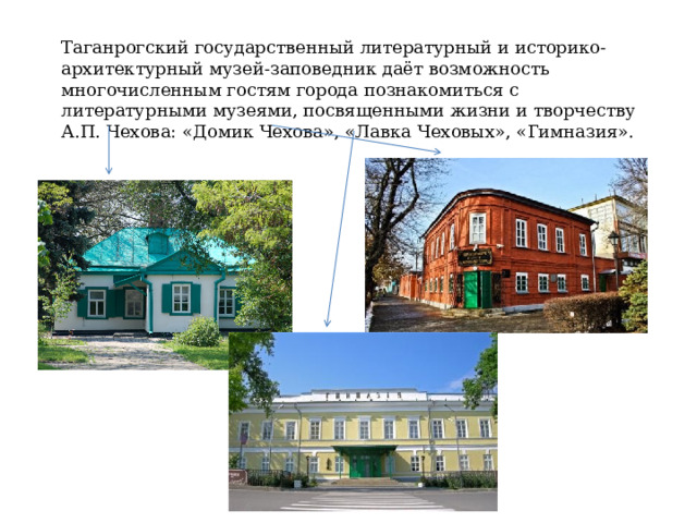 Таганрогский государственный литературный и историко-архитектурный музей-заповедник даёт возможность многочисленным гостям города познакомиться с литературными музеями, посвященными жизни и творчеству А.П. Чехова: «Домик Чехова», «Лавка Чеховых», «Гимназия». 