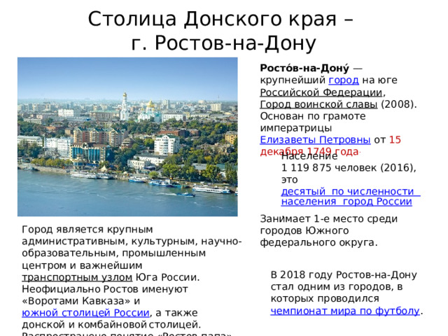 Столица Донского края –  г. Ростов-на-Дону Росто́в-на-Дону́  — крупнейший  город  на юге  Российской Федерации ,   Город воинской славы  (2008). Основан по грамоте императрицы  Елизаветы Петровны  от 15 декабря 1749 года . Население 1 119 875 человек (2016), это  десятый  по численности  населения  город России .  Занимает 1-е место среди городов Южного федерального округа. Город является крупным административным, культурным, научно-образовательным, промышленным центром и важнейшим  транспортным узлом  Юга России. Неофициально Ростов именуют «Воротами Кавказа» и  южной столицей России , а также донской и комбайновой  столицей. Распространено понятие «Ростов-папа». В 2018 году Ростов-на-Дону стал одним из городов, в которых проводился  чемпионат мира по футболу . 