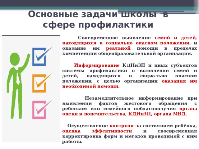 Основные задачи школы в сфере профилактики  Своевременное выявление семей и детей, находящихся в социально опасном положении , и оказание им реальной помощи в пределах компетенции общеобразовательной организации.   Информирование КДНиЗП и иных субъектов системы профилактики о выявлении семей и детей, находящихся в социально опасном положении, с целью организации оказания им необходимой помощи .   Незамедлительное информирование при выявлении фактов жестокого обращения с ребёнком или семейного неблагополучия органа опеки и попечительства, КДНиЗП, органа МВД.   Осуществление контроля за состоянием ребёнка , оценка эффективности и своевременная корректировка форм и методов проводимой с ним работы. 