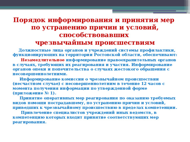 Порядок информирования и принятия мер  по устранению причин и условий, способствовавших  чрезвычайным происшествиям  Должностные лица органов и учреждений системы профилактики, функционирующих на территории Ростовской области, обеспечивают:  Незамедлительное информирование правоохранительных органов в случаях, требующих их реагирования и участия. Информирование органов опеки и попечительства о случаях жестокого обращения с несовершеннолетними.  Информирование комиссии о чрезвычайном происшествии (несчастном случае) с несовершеннолетним в течение 12 часов с момента получения информации по утвержденной форме (приложение № 1).  Принятие оперативных мер реагирования по оказанию требуемых видов помощи пострадавшему, по устранению причин и условий, приведших к чрезвычайному происшествию в пределах компетенции.  Привлечение специалистов учреждений иных ведомств, в компетенцию которых входит принятие соответствующих мер реагирования.  