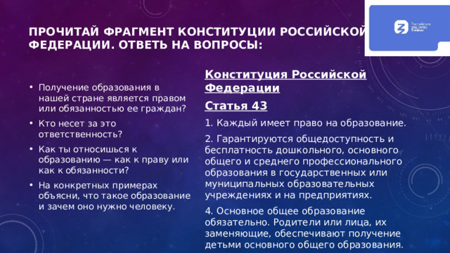 Прочитай фрагмент Конституции Российской Федерации. Ответь на вопросы: Получение образования в нашей стране является правом или обязанностью ее граждан? Кто несет за это ответственность? Как ты относишься к образованию — как к праву или как к обязанности? На конкретных примерах объясни, что такое образование и зачем оно нужно человеку. Конституция Российской Федерации Статья 43 1. Каждый имеет право на образование. 2. Гарантируются общедоступность и бесплатность дошкольного, основного общего и среднего профессионального образования в государственных или муниципальных образовательных учреждениях и на предприятиях. 4. Основное общее образование обязательно. Родители или лица, их заменяющие, обеспечивают получение детьми основного общего образования. 