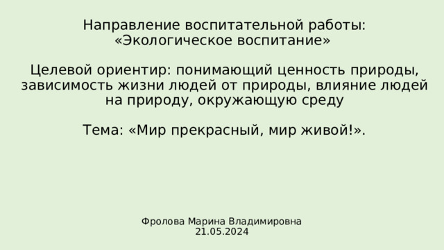 Направление воспитательной работы:  «Экологическое воспитание»   Целевой ориентир: понимающий ценность природы, зависимость жизни людей от природы, влияние людей на природу, окружающую среду   Тема: «Мир прекрасный, мир живой!». Фролова Марина Владимировна  21.05.2024 