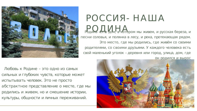 РОССИЯ-  НАША  РОДИНА Родина  -  это  дом,  в  котором  мы  живем,  и  русская  береза,  и  песни соловья,  и  полянка  в  лесу,  и  река,  протекающая  рядом.  Это  место, где  мы  родились,  где  живём  со  своими  родителями,  со  своими друзьями.  У  каждого  человека  есть  свой  маленький  уголок  – деревня  или  город,  улица,  дом,  где  он  родился  и  вырос Любовь  к  Родине  –  это  одно  из  самых  сильных  и глубоких  чувств,  которые  может  испытывать человек.  Это  не  просто  абстрактное представление  о  месте,  где  мы  родились  и  живем, но  и  смешение  истории,  культуры,  общности  и личных  переживаний. 