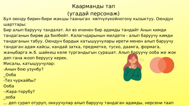 Каарманды тап (угадай персонаж) Бул оюнду бирин-бири жакшы тааныган көпчүлүкойногону кызыктуу. Оюндун шарттары: Бир алып баруучу тандалат. Ал өз ичинен бир адамды тандайт Анын кимди тандаганын бирөө да билбейт. Калагндарынын милдети - алып баруучу кимди тандаганын табуу. Оюндун бардык катышуучулары ирети менен алып баруучу тандаган адам кайсы, кандай затка, предметке, туско, даамга, формага, жаныбарга ж.б. шайкеш келе тургандыгын сурашат. Алып баруучу ооба же жок деп гана жооп беруусу керек. Мисалы, катышуучулар: -Анын бою узунбу? _Ооба -Тез чуркайбы? Ооба --Кара-торубу? _ооба ... деп сурап отуруп, оккуучулар алып баруучу тандаган адамды, нерсени таап алышат. Биринчи тапкан адам алып баруучунун ордунда туруп, дагы бир нерсени катат. Оюн ушинтип уланат. 