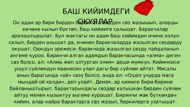  БАШ КИЙИМДЕГИ ОКУЯЛАР Он адам ар бири бирден баракчага бирден сөз жазышып, аларды кичине кылып бүктөп, баш кийимге салышат. Баракчалар аралаштырылат. Бул жактагы он адам баш кийимдин ичине колун салып, бирден алышат да, ичинен баракчаларда жазылган сөздөрдү окушат. Оюндун эрежеси: баракчада жазылган сөздү пайдаланып ангеме куроо. Биринчи алган адамдын баракчасында «алма» деген сөз болсо, ал: «Алма жеп олтурган элем» деши мүмкүн. Кийинкиси ушул сүйлөмдүн маанисин улап дагы бир сүйлөм айтат. Мисалы анын барагында «ой» сөзү болсо, анда ал: «Ошол учурда мага мындай ой келди», деп улайт. Демек, ар кимиси бири-бирине байланыштырып, барактарындагы сөздөр катышкан бирден сүйлөм айтуу менен кызыктуу аңгеме курашат. Биринчи жак бүткөндөн кийин, алар кайра барактарга сөз жазып, беркилерге узатышат. 