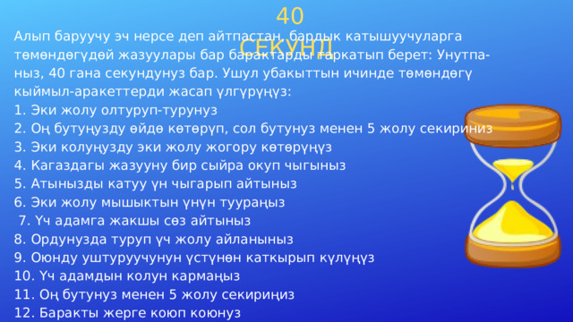  40 СЕКУНД Алып баруучу эч нерсе деп айтпастан, бардык катышуучуларга төмөндөгүдөй жазуулары бар барактарды таркатып берет: Унутпа- ныз, 40 гана секундунуз бар. Ушул убакыттын ичинде төмөндөгү кыймыл-аракеттерди жасап үлгүрүңүз: 1. Эки жолу олтуруп-турунуз 2. Оң бутуңузду өйдө көтөрүп, сол бутунуз менен 5 жолу секириниз 3. Эки колуңузду эки жолу жогору көтөрүңүз 4. Кагаздагы жазууну бир сыйра окуп чыгыныз 5. Атынызды катуу үн чыгарып айтыныз 6. Эки жолу мышыктын үнүн туураңыз  7. Үч адамга жакшы сөз айтыныз 8. Ордунузда туруп үч жолу айланыныз 9. Оюнду уштуруучунун үстүнөн каткырып күлүңүз 10. Үч адамдын колун кармаңыз 11. Оң бутунуз менен 5 жолу секириңиз 12. Баракты жерге коюп коюнуз Катышуучуларын маанайы көтөрүлүп, жагымдуу атмосфер жаралат. 