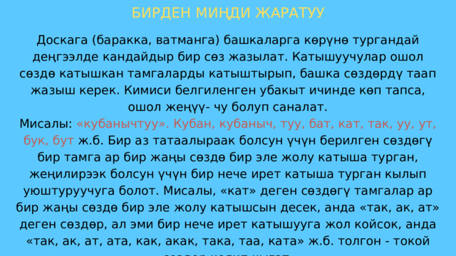 БИРДЕН МИҢДИ ЖАРАТУУ Доскага (баракка, ватманга) башкаларга көрүнө тургандай деңгээлде кандайдыр бир сөз жазылат. Катышуучулар ошол сөздө катышкан тамгаларды катыштырып, башка сөздөрдү таап жазыш керек. Кимиси белгиленген убакыт ичинде көп тапса, ошол жеңүү- чу болуп саналат. Мисалы: «кубанычтуу». Кубан, кубаныч, туу, бат, кат, так, уу, ут, бук, бут ж.б. Бир аз татаалыраак болсун үчүн берилген сөздөгү бир тамга ар бир жаңы сөздө бир эле жолу катыша турган, жеңилирээк болсун үчүн бир нече ирет катыша турган кылып уюштуруучуга болот. Мисалы, «кат» деген сөздөгү тамгалар ар бир жаңы сөздө бир эле жолу катышсын десек, анда «так, ак, ат» деген сөздөр, ал эми бир нече ирет катышууга жол койсок, анда «так, ак, ат, ата, как, акак, така, таа, ката» ж.б. толгон - токой сөздөр келип чыгат. Катышуучуларды командаларга бөлүп жарыштырууга да болот. 