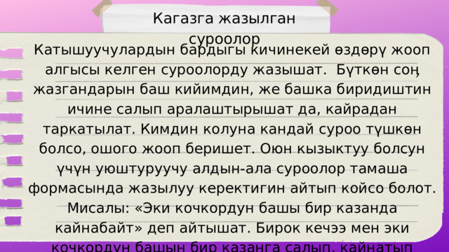 Кагазга жазылган суроолор Катышуучулардын бардыгы кичинекей өздөрү жооп алгысы келген суроолорду жазышат. Бүткөн соӊ жазгандарын баш кийимдин, же башка биридиштин ичине салып аралаштырышат да, кайрадан таркатылат. Кимдин колуна кандай суроо түшкөн болсо, ошого жооп беришет. Оюн кызыктуу болсун үчүн уюштуруучу алдын-ала суроолор тамаша формасында жазылуу керектигин айтып койсо болот. Мисалы: «Эки кочкордун башы бир казанда кайнабайт» деп айтышат. Бирок кечээ мен эки кочкордун башын бир казанга салып, кайнатып көрбөдүмдү. Буга не дейсиӊ?»  Ушу сыяктуу тамашалуу суроолор берилет. 