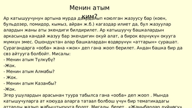 Менин атым ким? Ар катышуучунун артына мурда даярдалып коюлган жазуусу бар (коен, бульдозер, помидор, кымыз, айран ж.б.) кагаздар илиет да, бул жазуулар алардын жаны аты экендиги билдирилет. Ар катышуучу башкалардын аркасында кандай жазуу бар экендигин окуй алат, а бирок өзүнүкүн окууга мүмкүн эмес. Ошондуктан алар башкалардан өздөрүнүн «аттарын» сурашат. Сурагандарга «ооба» жана «жок» деп гана жооп берилет. Андан башка бир да сөз айтууга болбойт. Мисалы: - Менин атым Түлкүбү? -Жок. - Менин атым Алмабы? - Жок. - Менин атым Казанбы? -Жок. Эгер ушулардын арасынан туура табылса гана «ооба» деп жооп . Мында катышучуларга ат коюуда аларга татаал болбош үчүн бир тематикадагы аттарды жазып жабыштырууга болот. Мисалы, берет.. «Жаныбарлар дүйнөсү» (аюу, жолборс, маймыл ж.б.), «Окуучунун китепп баштыгы» (ручка, калем, дептер ж.б.). 