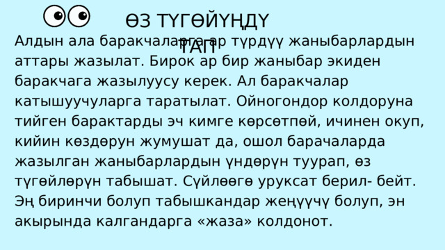 Алдын ала баракчаларга ар түрдүү жаныбарлардын аттары жазылат. Бирок ар бир жаныбар экиден баракчага жазылуусу керек. Ал баракчалар катышуучуларга таратылат. Ойногондор колдоруна тийген барактарды эч кимге көрсөтпөй, ичинен окуп, кийин көздөрун жумушат да, ошол барачаларда жазылган жаныбарлардын үндөрүн туурап, өз түгөйлөрүн табышат. Сүйлөөгө уруксат берил- бейт. Эң биринчи болуп табышкандар жеңүүчү болуп, эн акырында калгандарга «жаза» колдонот. ӨЗ ТҮГӨЙҮҢДҮ ТАП 