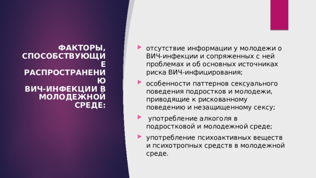 ФАКТОРЫ, СПОСОБСТВУЮЩИЕ РАСПРОСТРАНЕНИЮ  ВИЧ-ИНФЕКЦИИ В МОЛОДЕЖНОЙ СРЕДЕ:   отсутствие информации у молодежи о ВИЧ-инфекции и сопряженных с ней проблемах и об основных источниках риска ВИЧ-инфицирования; особенности паттернов сексуального поведения подростков и молодежи, приводящие к рискованному поведению и незащищенному сексу;  употребление алкоголя в подростковой и молодежной среде; употребление психоактивных веществ и психотропных средств в молодежной среде. 