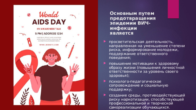 Основным путем предотвращения эпидемии ВИЧ-инфекции является просветительская деятельность, направленная на уменьшение степени риска, информирование молодежи, поддержание ответственного поведения; повышение мотивации к здоровому образу жизни (повышения личностной ответственности за уровень своего здоровья); психолого-педагогическое сопровождение и социальную поддержку; создание среды, противодействующей риску наркотизации, способствующей профессиональной и творческой самореализации обучающихся.   