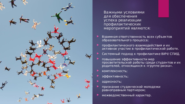 Важными условиями для обеспечения успеха реализации профилактических мероприятий являются: Взаимная ответственность всех субъектов образовательного процесса; профилактического взаимодействия и их активное участие в профилактической работе. Системный подход к профилактике ВИЧ/ СПИД. повышение эффективности мер просветительской работы среди студентов и их родителей, относящихся к «группе риска». комплексность; эффективность; адресность; признание студенческой молодежи равноправным партнером; межведомственный характер. 
