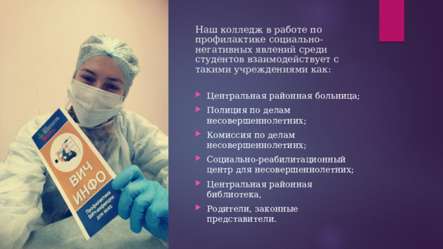 Наш колледж в работе по профилактике социально-негативных явлений среди студентов  взаимодействует с такими учреждениями как: Центральная районная больница; Полиция по делам несовершеннолетних; Комиссия по делам несовершеннолетинх; Социально-реабилитационный центр для несовершеннолетних; Центральная районная библиотека, Родители, законные представители. 