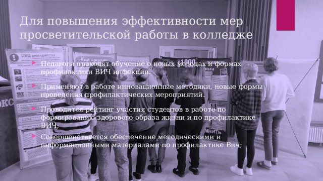 Для повышения эффективности мер просветительской работы в колледже Педагоги проходят обучение о новых методах и формах профилактики ВИЧ инфекции. Применяют в работе инновационные методики, новые формы проведения профилактических мероприятий. Проводится рейтинг участия студентов в работе по формированию здорового образа жизни и по профилактике ВИЧ; Совершенствуется обеспечение методическими и информационными материалами по профилактике Вич;   