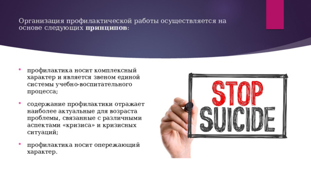 Организация профилактической работы осуществляется на основе следующих  принципов :   профилактика носит комплексный характер и является звеном единой системы учебно-воспитательного процесса; содержание профилактики отражает наиболее актуальные для возраста проблемы, связанные с различными аспектами «кризиса» и кризисных ситуаций; профилактика носит опережающий характер. 