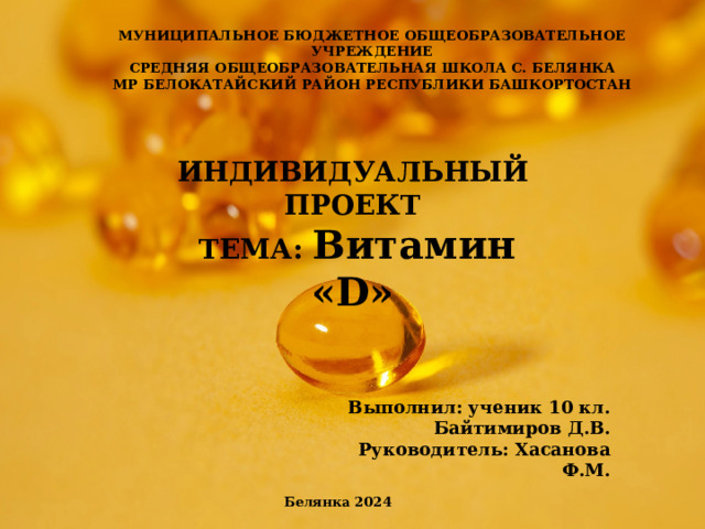 МУН ИЦИПАЛЬНОЕ БЮДЖЕТНОЕ ОБЩЕОБРАЗОВАТЕЛЬНОЕ УЧРЕЖДЕНИЕ СРЕДНЯЯ ОБЩЕОБРАЗОВАТЕЛЬНАЯ ШКОЛА С. БЕЛЯНКА МР БЕЛОКАТАЙСКИЙ РАЙОН РЕСПУБЛИКИ БАШКОРТОСТАН ИНДИВИДУАЛЬНЫЙ ПРОЕКТ  ТЕМА: Витамин «D»    Выполнил: ученик 10 кл. Байтимиров Д.В. Руководитель: Хасанова Ф.М. Белянка 2024 
