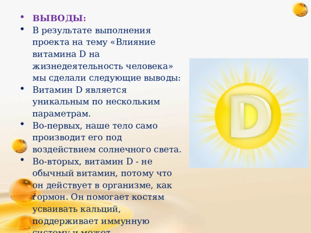 ВЫВОДЫ: В результате выполнения проекта на тему «Влияние витамина D на жизнедеятельность человека» мы сделали следующие выводы: Витамин D является уникальным по нескольким параметрам. Во-первых, наше тело само производит его под воздействием солнечного света. Во-вторых, витамин D - не обычный витамин, потому что он действует в организме, как гормон. Он помогает костям усваивать кальций, поддерживает иммунную систему и может способствовать увеличению силы и потере жира.   