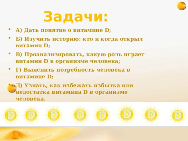 Задачи: А) Дать понятие о витамине D; Б) Изучить историю: кто и когда открыл витамин D; В) Проанализировать, какую роль играет витамин D в организме человека; Г) Выяснить потребность человека в витамине D; Д) Узнать, как избежать избытка или недостатка витамина D в организме человека. Е) Провести опыт с витамином Д. 