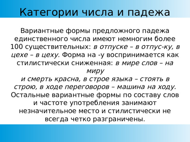 Категории числа и падежа Вариантные формы предложного падежа единственного числа имеют немногим более 100 существительных: в отпуске – в отпус-ку, в цехе – в цеху. Форма на -у воспринимается как стилистически сниженная: в мире слов – на миру и смерть красна, в строе языка – стоять в строю, в ходе переговоров – машина на ходу. Остальные вариантные формы по составу слов и частоте употребления занимают незначительное место и стилистически не всегда четко разграничены. 