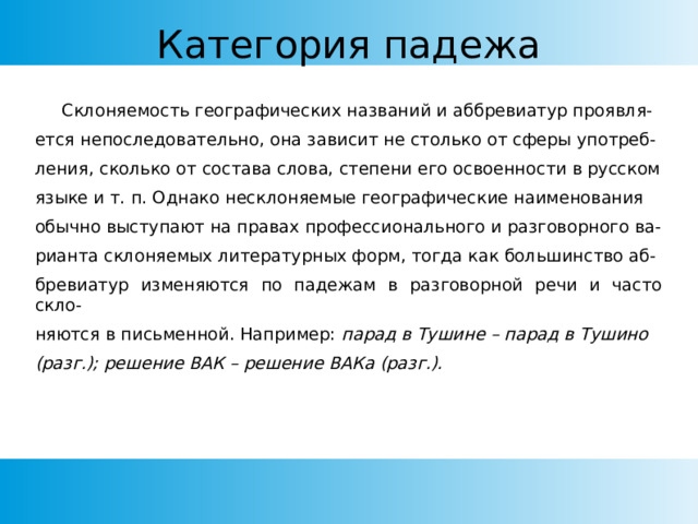 Категория падежа  Склоняемость географических названий и аббревиатур проявля- ется непоследовательно, она зависит не столько от сферы употреб- ления, сколько от состава слова, степени его освоенности в русском языке и т. п. Однако несклоняемые географические наименования обычно выступают на правах профессионального и разговорного ва- рианта склоняемых литературных форм, тогда как большинство аб- бревиатур изменяются по падежам в разговорной речи и часто скло- няются в письменной. Например: парад в Тушине – парад в Тушино (разг.); решение ВАК – решение ВАКа (разг.). 