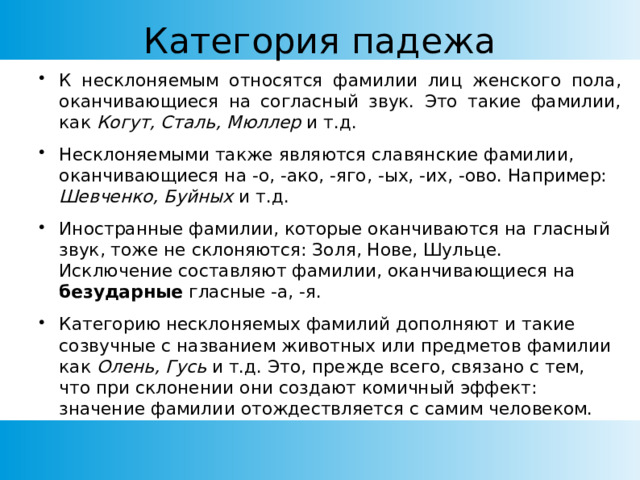 Категория падежа К несклоняемым относятся фамилии лиц женского пола, оканчивающиеся на согласный звук. Это такие фамилии, как Когут,  Сталь, Мюллер и т.д. Несклоняемыми также являются славянские фамилии, оканчивающиеся на -о, -ако, -яго, -ых, -их, -ово. Например: Шевченко, Буйных и т.д. Иностранные фамилии, которые оканчиваются на гласный звук, тоже не склоняются: Золя, Нове, Шульце. Исключение составляют фамилии, оканчивающиеся на безударные гласные -а, -я. Категорию несклоняемых фамилий дополняют и такие созвучные с названием животных или предметов фамилии как Олень, Гусь и т.д. Это, прежде всего, связано с тем, что при склонении они создают комичный эффект: значение фамилии отождествляется с самим человеком. 