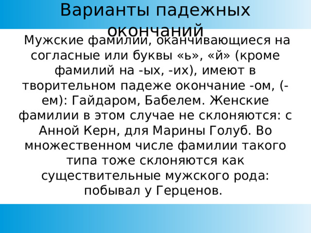 Варианты падежных окончаний  Мужские фамилии, оканчивающиеся на согласные или буквы «ь», «й» (кроме фамилий на -ых, -их), имеют в творительном падеже окончание -ом, (-ем): Гайдаром, Бабелем. Женские фамилии в этом случае не склоняются: с Анной Керн, для Марины Голуб. Во множественном числе фамилии такого типа тоже склоняются как существительные мужского рода: побывал у Герценов. 