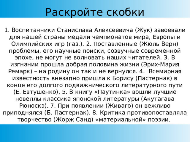Раскройте скобки 1. Воспитанники Станислава Алексеевича (Жук) завоевали для нашей страны медали чемпионатов мира, Европы и Олимпийских игр (газ.). 2. Поставленные (Жюль Верн) проблемы, его научные поиски, созвучные современной эпохе, не могут не волновать наших читателей. 3. В изгнании прошла добрая половина жизни (Эрих-Мария Ремарк) – на родину он так и не вернулся. 4. Всемирная известность внезапно пришла к Борису (Пастернак) в конце его долгого подвижнического литературного пути (Е. Евтушенко). 5. В книгу «Паутинка» вошли лучшие новеллы классика японской литературы (Акутагава Рюноскэ). 7. При появлении (Живаго) он вежливо приподнялся (Б. Пастернак). 8. Критика противопоставляла творчество (Жорж Санд) «материальной» поэзии. 