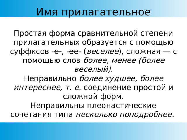 Имя прилагательное Простая форма сравнительной степени прилагательных образуется с помощью суффксов - е- , - ее - ( веселее ), сложная — с помощью слов более, менее (более веселый). Неправильно более худшее, более интереснее, т. е. соединение простой и сложной форм. Неправильны плеонастические сочетания типа несколько поподробнее. 