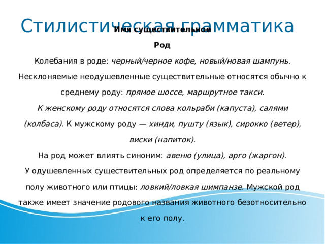 Стилистическая грамматика Имя существительное Род Колебания в роде: черный/черное кофе, новый/новая  ш ампунь. Несклоняемые неодушевленные существительные относятся обычно к среднему роду: прямое шоссе, маршрутное такси. К женскому роду относятся слова кольраби (капуста), салями (колбаса). К мужскому роду — хинди, пушту (язык), сирокко (ветер), виски (напиток). На род может влиять синоним: авеню (улица), арго (жаргон). У одушевленных существительных род определяется по реальному полу животного или птицы: ловкий/ловкая шимпанзе. Мужской род также имеет значение родового названия животного безотносительно к его полу. 