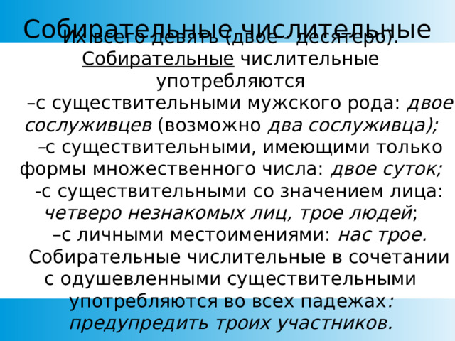 Собирательные числительные Их всего девять (двое - десятеро). Собирательные числительные употребляются     –с существительными мужского рода: двое сослуживцев (возможно два сослуживца);     – с существительными, имеющими только формы множественного числа: двое суток;     -с существительными со значением лица: четверо незнакомых лиц, трое людей ;     –с личными местоимениями: нас трое.     Собирательные числительные в сочетании с одушевленными существительными употребляются во всех падежах : предупредить троих участников. 