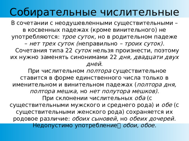 Собирательные числительные В сочетании с неодушевленными существительными – в косвенных падежах (кроме винительного) не употребляются: трое суток, но в родительном падеже – нет трех суток ( неправильно – троих суток).     Сочетания типа 22 суток нельзя произнести, поэтому их нужно заменять синонимами 22 дня, двадцати двух дней .     При числительном полтора существительное ставится в форме единственного числа только в именительном и винительном падежах ( полтора дня, полтора мешка, но нет полутора мешков) .     При склонении числительных оба (с существительными мужского и среднего рода) и обе (с существительными женского рода) сохраняется их родовое различие: обоих сыновей , но обеих дочерей. Недопустимо употребление обои, обое. 