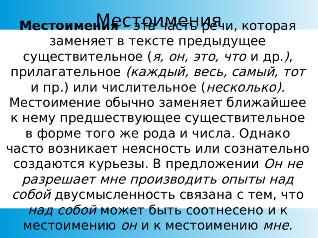 Местоимения Местоимения – эта часть речи, которая заменяет в тексте предыдущее существительное ( я, он, это, что и др. ) , прилагательное (каждый, весь, самый, тот и пр.)  или числительное ( несколько). Местоимение обычно заменяет ближайшее к нему предшествующее существительное в форме того же рода и числа. Однако часто возникает неясность или сознательно создаются курьезы. В предложении Он не разрешает мне производить опыты над собой двусмысленность связана с тем, что над собой может быть соотнесено и к местоимению он и к местоимению мне. 