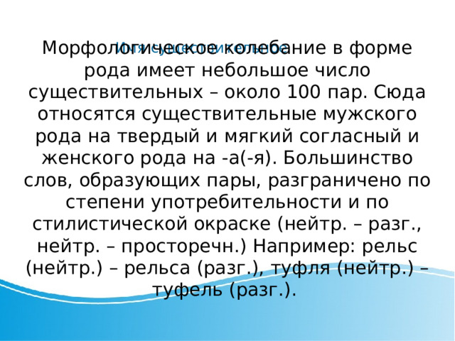 Имя существительное Морфологическое колебание в форме рода имеет небольшое число существительных – около 100 пар. Сюда относятся существительные мужского рода на твердый и мягкий согласный и женского рода на -а(-я). Большинство слов, образующих пары, разграничено по степени употребительности и по стилистической окраске (нейтр. – разг., нейтр. – просторечн.) Например: рельс (нейтр.) – рельса (разг.), туфля (нейтр.) – туфель (разг.). 