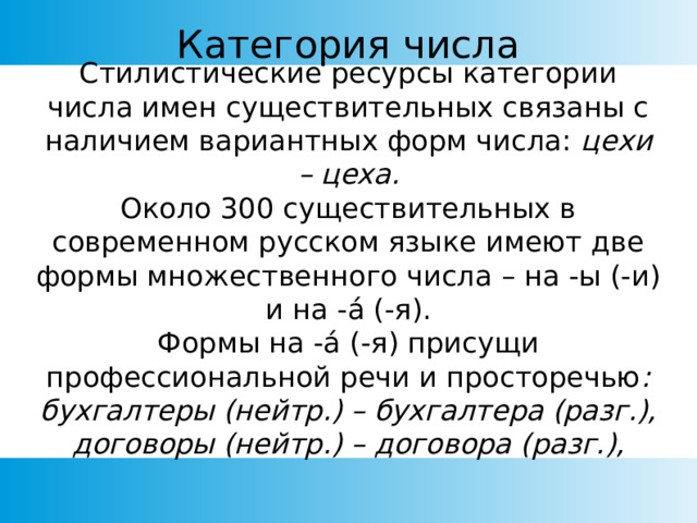 Категория числа Стилистические ресурсы категории числа имен существительных связаны с наличием вариантных форм числа: цехи – цеха. Около 300 существительных в современном русском языке имеют две формы множественного числа – на -ы (-и) и на - á (-я). Формы на -á (-я) присущи профессиональной речи и просторечью : бухгалтеры (нейтр.) – бухгалтера (разг.), договоры (нейтр.) – договора (разг.), 
